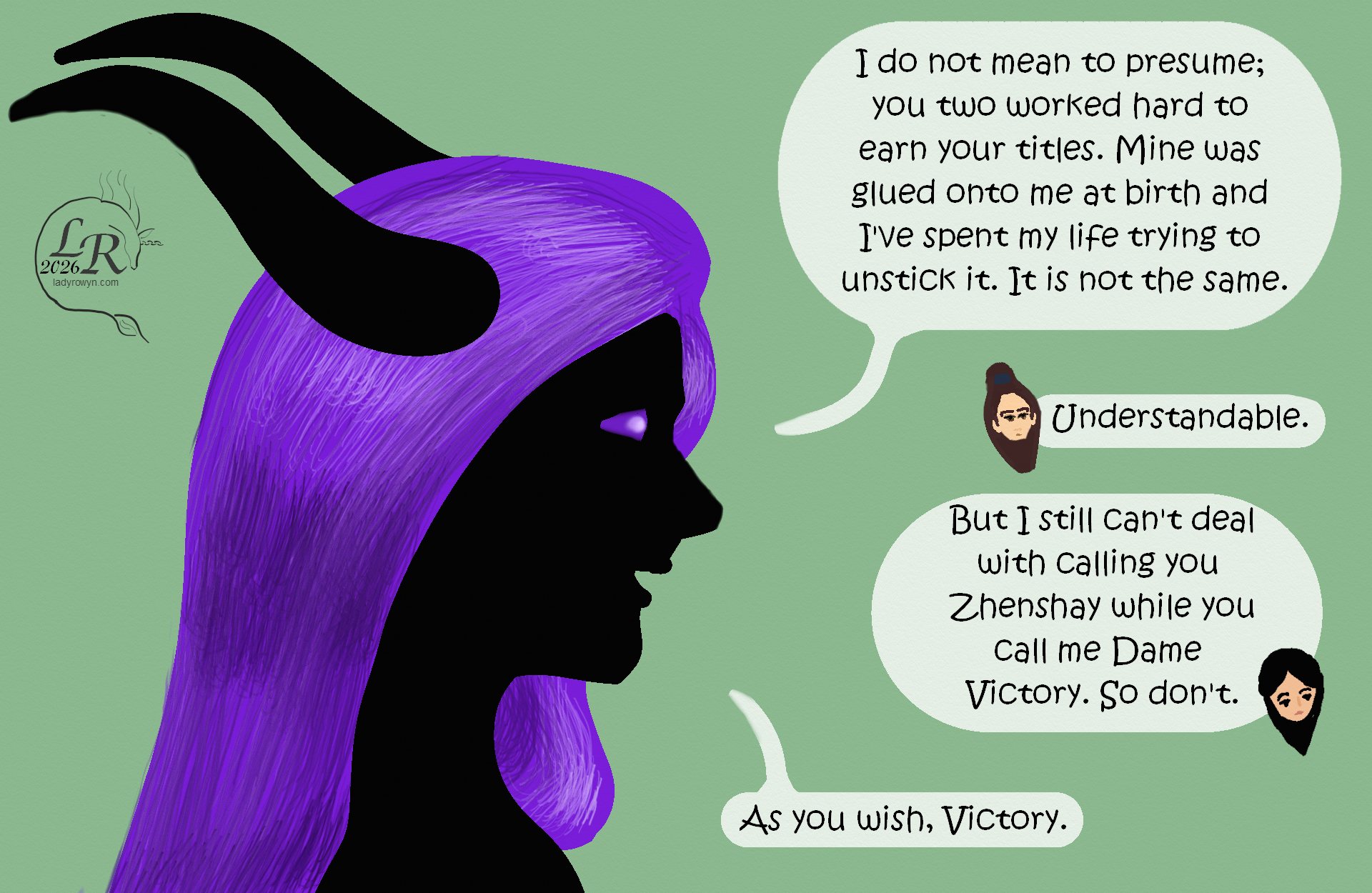 

Panel is a close-up of Zhenshay’s head. 
Zhenshay: “I do not mean to presume; you worked hard to gain your titles. Mine was glued onto me at birth and  I’ve spent my life trying to unstick it. It’s not the same.” 
Valor: “Understandable.” 
Victory: “But I still can’t deal with calling you Zhenshay while you call me Dame Victory. So don’t.” 
Zhenshay: “As you wish, Victory.” 
